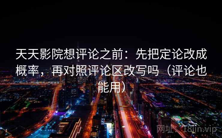 天天影院想评论之前：先把定论改成概率，再对照评论区改写吗（评论也能用）  第2张
