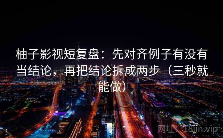 柚子影视短复盘：先对齐例子有没有当结论，再把结论拆成两步（三秒就能做）  第1张