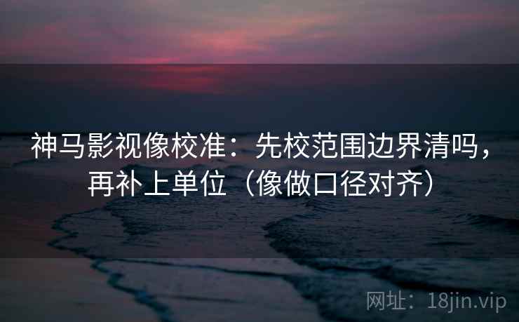 神马影视像校准：先校范围边界清吗，再补上单位（像做口径对齐）  第2张