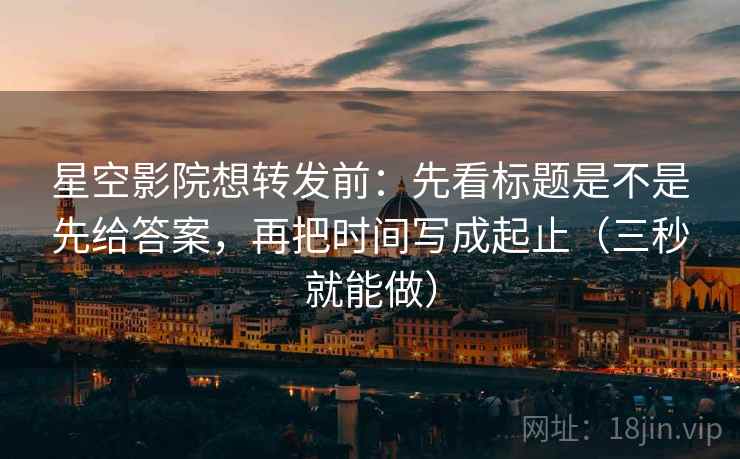 星空影院想转发前：先看标题是不是先给答案，再把时间写成起止（三秒就能做）