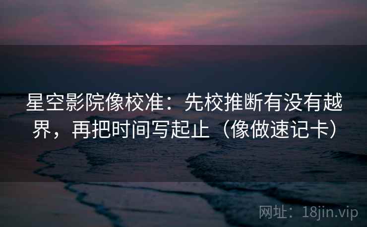 星空影院像校准：先校推断有没有越界，再把时间写起止（像做速记卡）