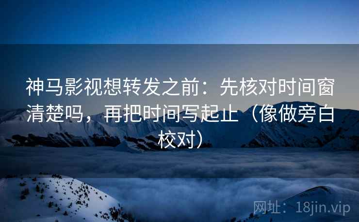神马影视想转发之前：先核对时间窗清楚吗，再把时间写起止（像做旁白校对）