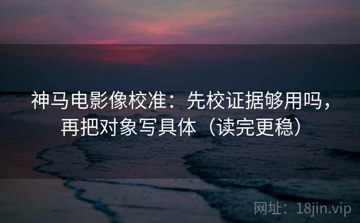 神马电影像校准:先校证据够用吗,再把对象写具体(读完更稳) 第2张 神马电影像校准:先校证据够用吗,再把对象写具体(读完更稳) 第2张