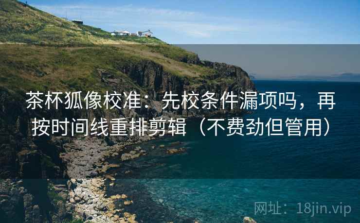 茶杯狐像校准：先校条件漏项吗，再按时间线重排剪辑（不费劲但管用）  第2张
