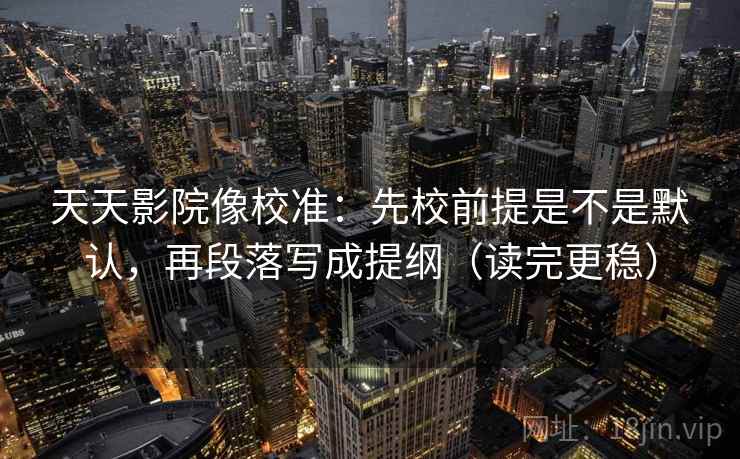 天天影院像校准：先校前提是不是默认，再段落写成提纲（读完更稳）  第2张