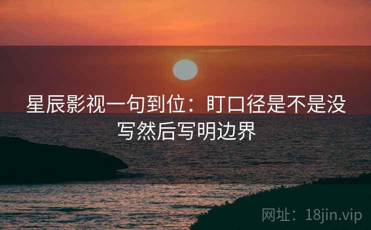 星辰影视一句到位:盯口径是不是没写然后写明边界 第2张 星辰影视一句到位:盯口径是不是没写然后写明边界 第2张