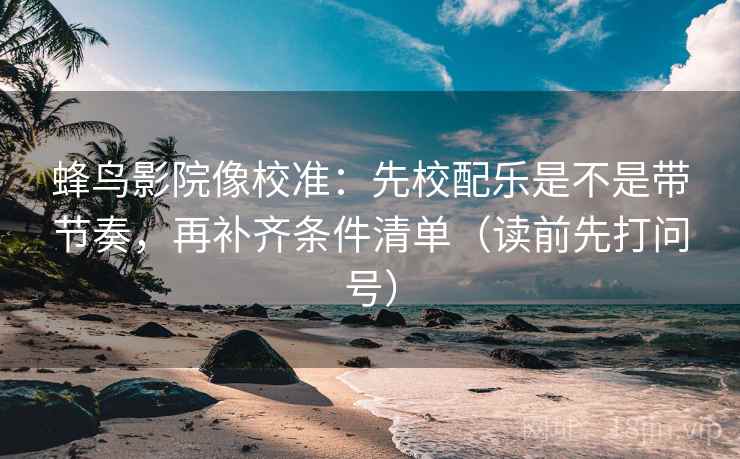 蜂鸟影院像校准：先校配乐是不是带节奏，再补齐条件清单（读前先打问号）