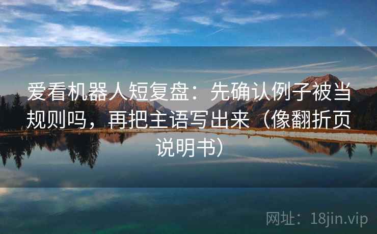 爱看机器人短复盘:先确认例子被当规则吗,再把主语写出来(像翻折页说明书) 第2张 爱看机器人短复盘:先确认例子被当规则吗,再把主语写出来(像翻折页说明书) 第2张