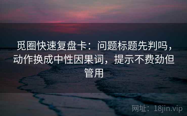 觅圈快速复盘卡：问题标题先判吗，动作换成中性因果词，提示不费劲但管用  第2张
