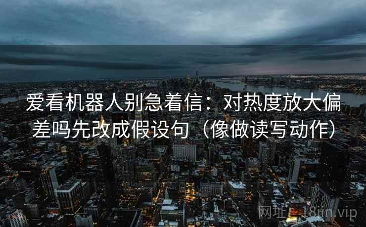 爱看机器人别急着信：对热度放大偏差吗先改成假设句（像做读写动作）  第2张