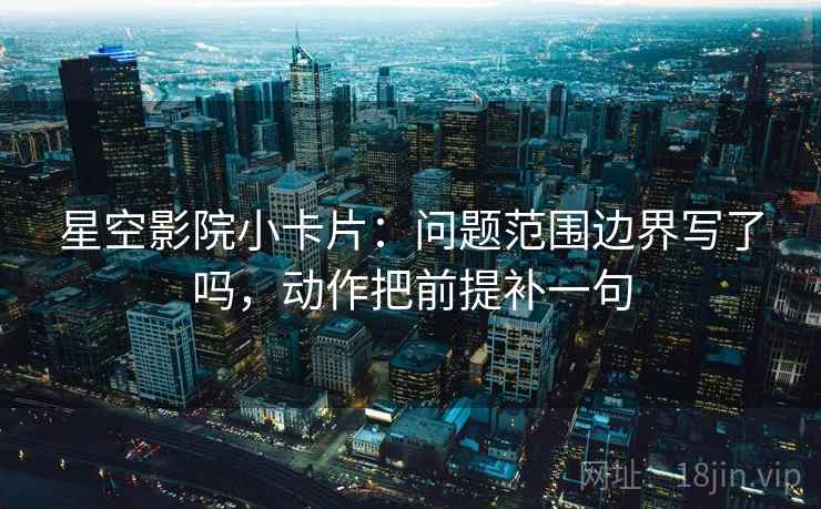 星空影院小卡片：问题范围边界写了吗，动作把前提补一句  第2张