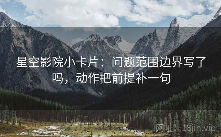 星空影院小卡片：问题范围边界写了吗，动作把前提补一句
