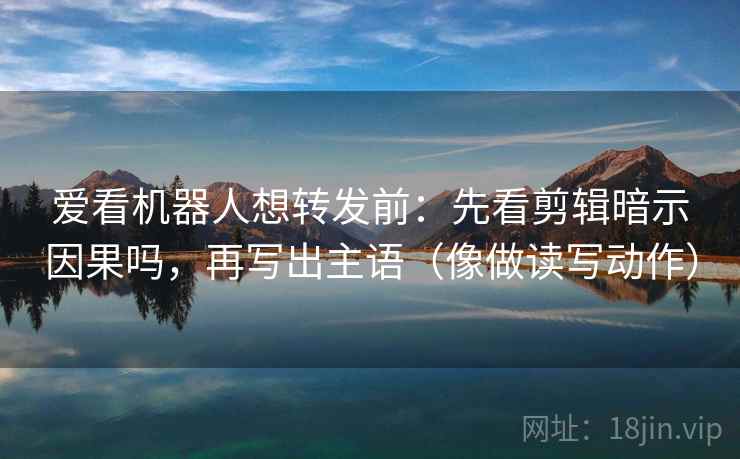 爱看机器人想转发前：先看剪辑暗示因果吗，再写出主语（像做读写动作）