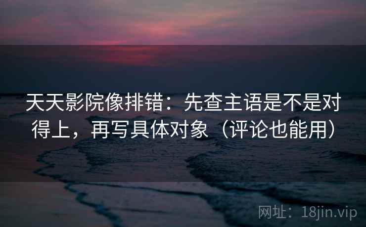 天天影院像排错：先查主语是不是对得上，再写具体对象（评论也能用）