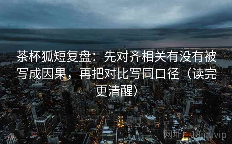 茶杯狐短复盘：先对齐相关有没有被写成因果，再把对比写同口径（读完更清醒）