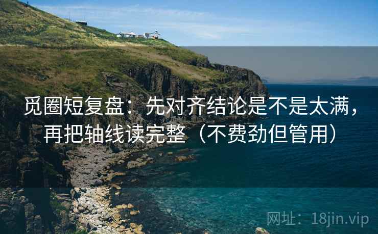 觅圈短复盘：先对齐结论是不是太满，再把轴线读完整（不费劲但管用）  第2张