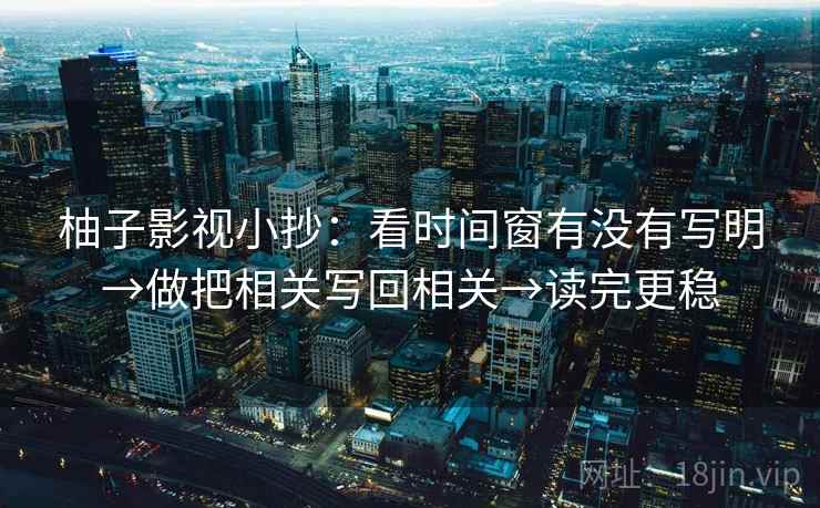 柚子影视小抄：看时间窗有没有写明→做把相关写回相关→读完更稳