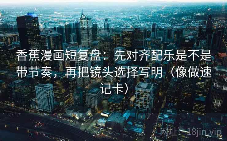 香蕉漫画短复盘：先对齐配乐是不是带节奏，再把镜头选择写明（像做速记卡）