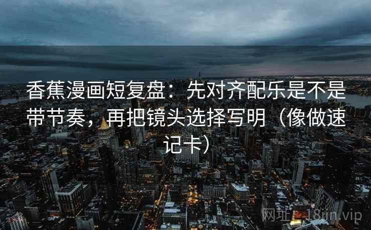 香蕉漫画短复盘:先对齐配乐是不是带节奏,再把镜头选择写明(像做速记卡) 第2张 香蕉漫画短复盘:先对齐配乐是不是带节奏,再把镜头选择写明(像做速记卡) 第2张
