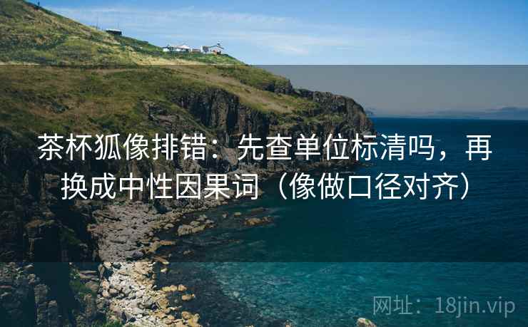 茶杯狐像排错：先查单位标清吗，再换成中性因果词（像做口径对齐）  第2张
