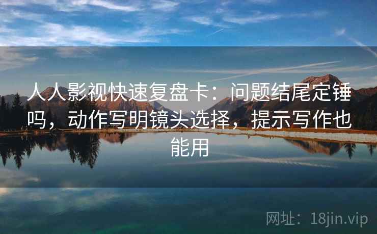 人人影视快速复盘卡：问题结尾定锤吗，动作写明镜头选择，提示写作也能用