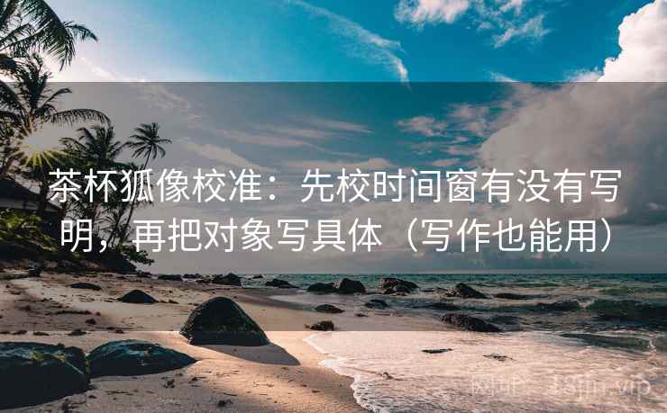 茶杯狐像校准：先校时间窗有没有写明，再把对象写具体（写作也能用）